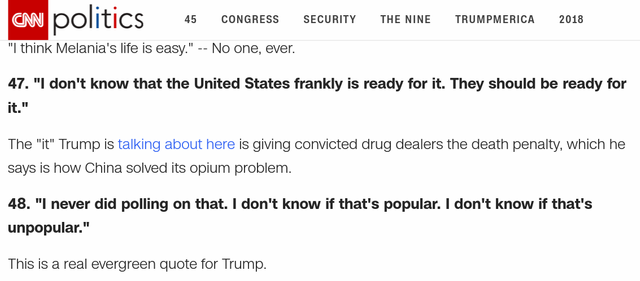 Analysis by Chris Cillizza, CNN Editor-at-large 47. "I don't know that the United States frankly is ready for it. They should be ready for it." The "it" Trump is talking about here is giving convicted drug dealers the death penalty, which he says is how China solved its opium problem. 48. "I never did polling on that. I don't know if that's popular. I don't know if that's unpopular." This is a real evergreen quote for Trump.