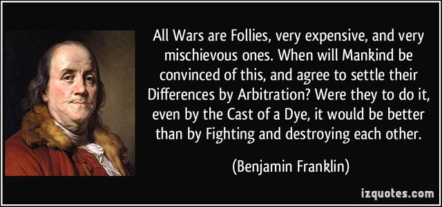 "All Wars are Follies, very expensive, and very mischievous ones. When will Mankind be convinced of this, and agree to settle their Differences by Arbitration? Were they to do it, even by the Cast of a Dye, it would be better than by Fighting and destroying each other."―Benjamin Franklin