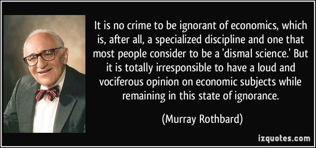 “It is no crime to be ignorant of economics, which is, after all, a specialized discipline and one that most people consider to be a ‘dismal science.’ But it is totally irresponsible to have a loud and vociferous opinion on economic subjects while remaining in this state of ignorance.”—Murray Rothbard