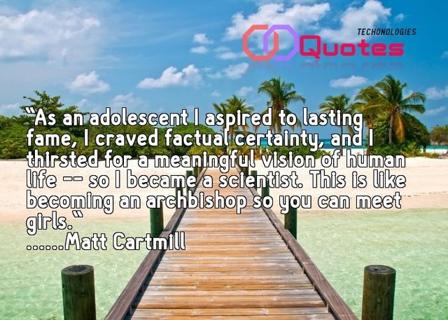 Matt Cartmill quote|As an adolescent I aspired to lasting fame, I craved factual certainty, and I thirsted for a meaningful vision of human life -- so I became a scientist. This is like becoming an archbishop so you can meet girls.