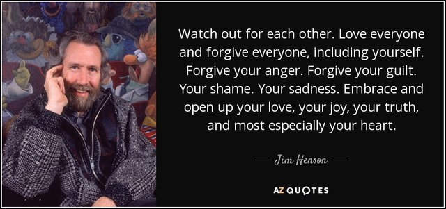 Watch out for each other. Love everyone and forgive everyone, including yourself. Forgive your anger. Forgive your guilt. Your shame. Your sadness. Embrace and open up your love, your joy, your truth, and most especially your heart. - Jim Henson
