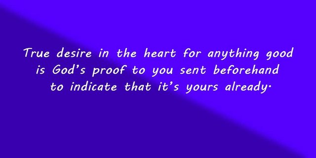 True desire in the heart for anything good is God’s proof to you sent beforehand to indicate that it’s yours already.