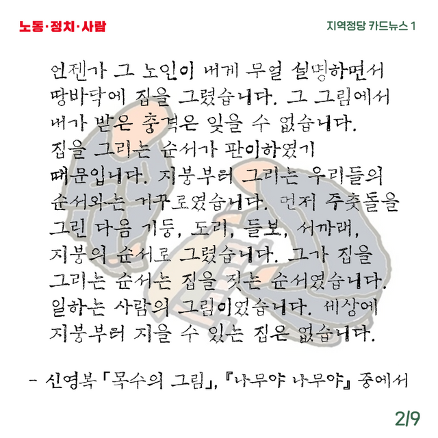 노동·정치·사람 지역정당 카드뉴스 1 언젠가 그 노인이 내게 무얼 설명하면서 땅바닥에 집을 그렸습니다. 그 그림에서 내가 받은 충격은 잊을 수 없습니다. 집을 그리는 순서가 판이하였기 때문입니다. 지붕부터 그리는 우리들의 순서와는 거꾸로였습니다. 먼저 주춧돌을 그린 다음 기둥, 도리, 들보, 서까래, 지붕의 순서로 그렸습니다. 그가 집을 그리는 순서는 집을 짓는 순서였습니다. 일하는 사람의 그림이었습니다. 세상에 지붕부터 지을 수 있는 집은 없습니다. - 신영복 「목수의 그림」, 『나무야 나무야』 중에서 2/9