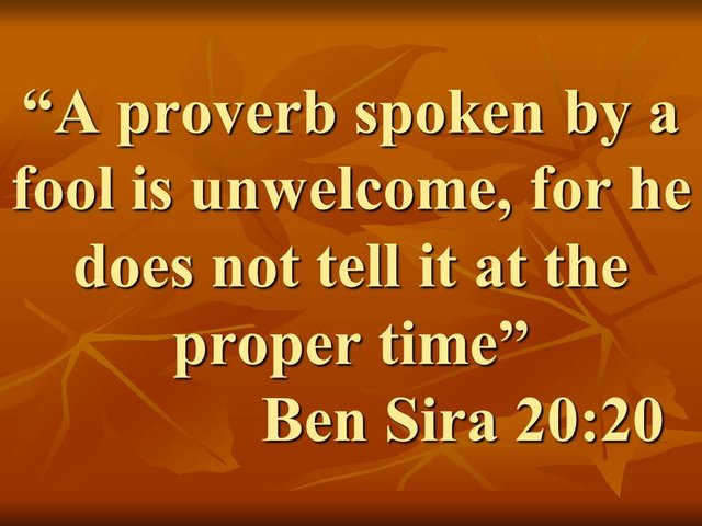 Bible wisdom. A proverb spoken by a fool is unwelcome, for he does not tell it at the proper time. Ben Sira 20,20.jpg