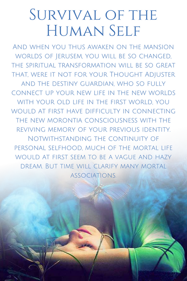 And when you thus awaken on the mansion worlds of Jerusem, you will be so changed, the spiritual transformation will be so great that, were it not for your Thought Adjuster and the destiny guardian, who so fully conn-2.png