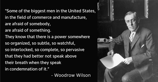 Some of the biggest men in the United States, in the field of commerce and manufacture, are afraid of somebody, are afraid of something. They know that there is a power somewhere so organized, so subtle, so watchful, so interlocked, so complete, so pervasive that they had better not speak above their breath when they speak in condemnation of it.