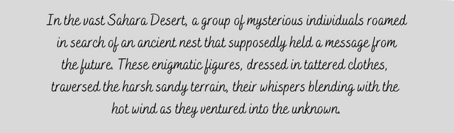 In the vast Sahara Desert, a group of mysterious individuals roamed in search of an ancient nest that supposedly held a message from the future. These enigmatic figures, dressed in tattered clothe (4).png