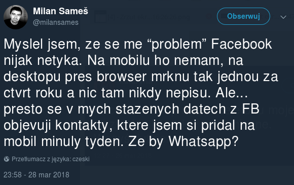 Milan Sameš na Twitterze: "Myslel jsem, ze se me “problem” Facebook nijak netyka. Na mobilu ho nemam, na desktopu pres browser mrknu tak jednou za ctvrt roku a nic tam nikdy nepisu. Ale... presto se v mych stazenych datech z FB objevuji kontakty, ktere jsem si pridal na mobil minuly tyden. Ze by Whatsapp?"