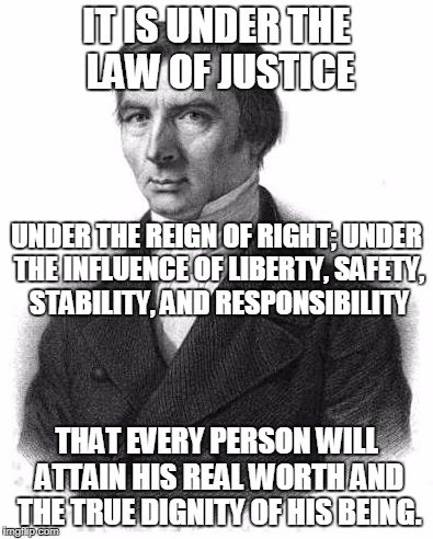 it is under the law of justice — under the reign of right; under the influence of liberty, safety, stability, and responsibility — that every person will attain his real worth and the true dignity of his being.