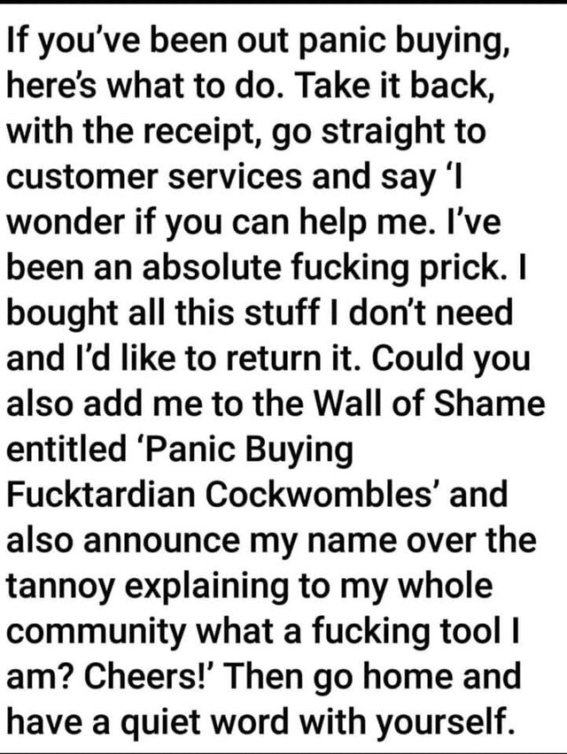 Image may contain: possible text that says 'If you've been out panic buying, here's what to do. Take it back, with the receipt, go straight to customer services and say 'I wonder if you can help me. I've been an absolute fucking prick. I bought all this stuff don't need and I'd like to return it. Could you also add me to the Wall of Shame entitled 'Panic Buying Fucktardian Cockwombles' and also announce my name over the tannoy explaining to my whole community what a fucking tool I am? Cheers!' Then home and have a quiet word with yourself.'