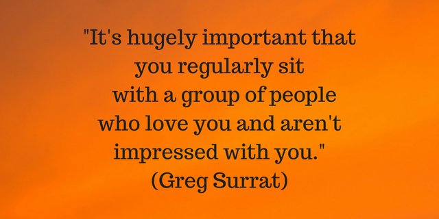 It's hugely important that you regularly with a group of people who love you and are not impressed by you.(Greg Surrat)(1).png