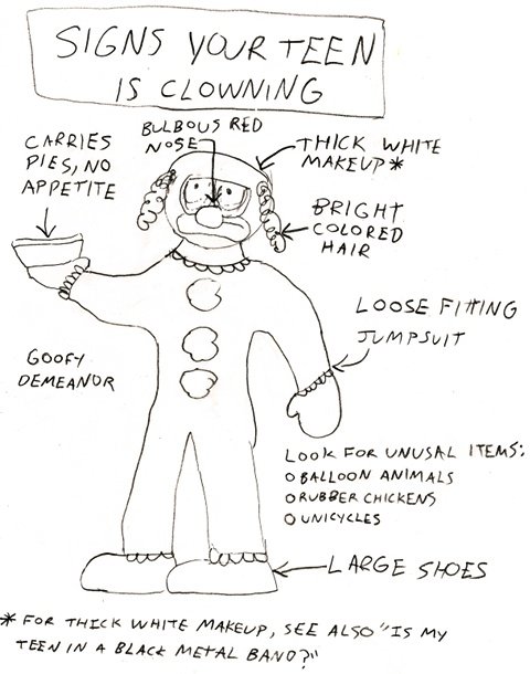 Signs your teen is clowning. Carries pie, no appetite. Bulbous red nose. Thick white make-up* *For thick white make-up, see also 'Is my teen in a black metal band?' Bright colored hair. Loose fitting jumpsuit. Large shoes. Goofy demeanor. Look for unusual items: balloon animals, rubber chickens, unicycles.