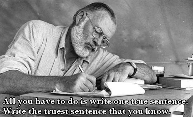Hemingway: All you have to do is write one true sentence. Write the truest sentence that you know.