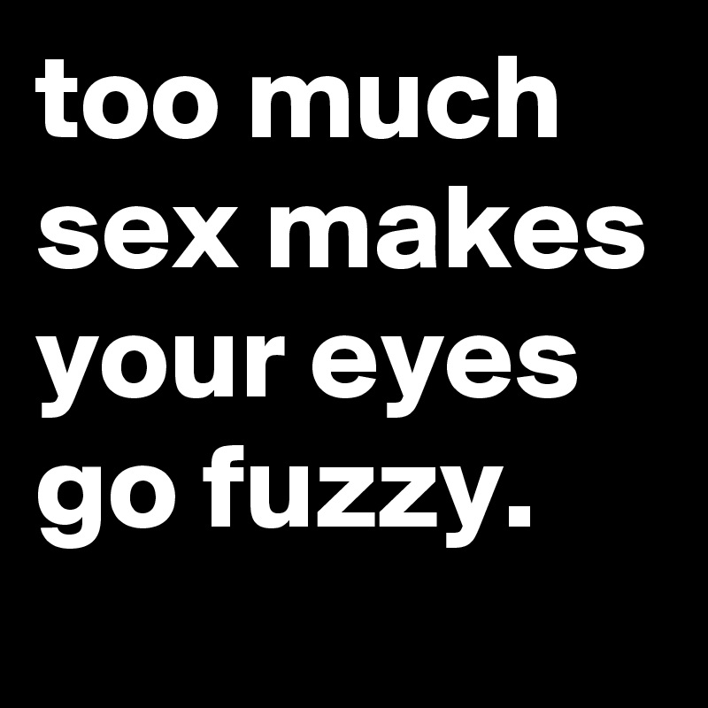 too-much-sex-makes-your-eyes-go-fuzzy.jpg