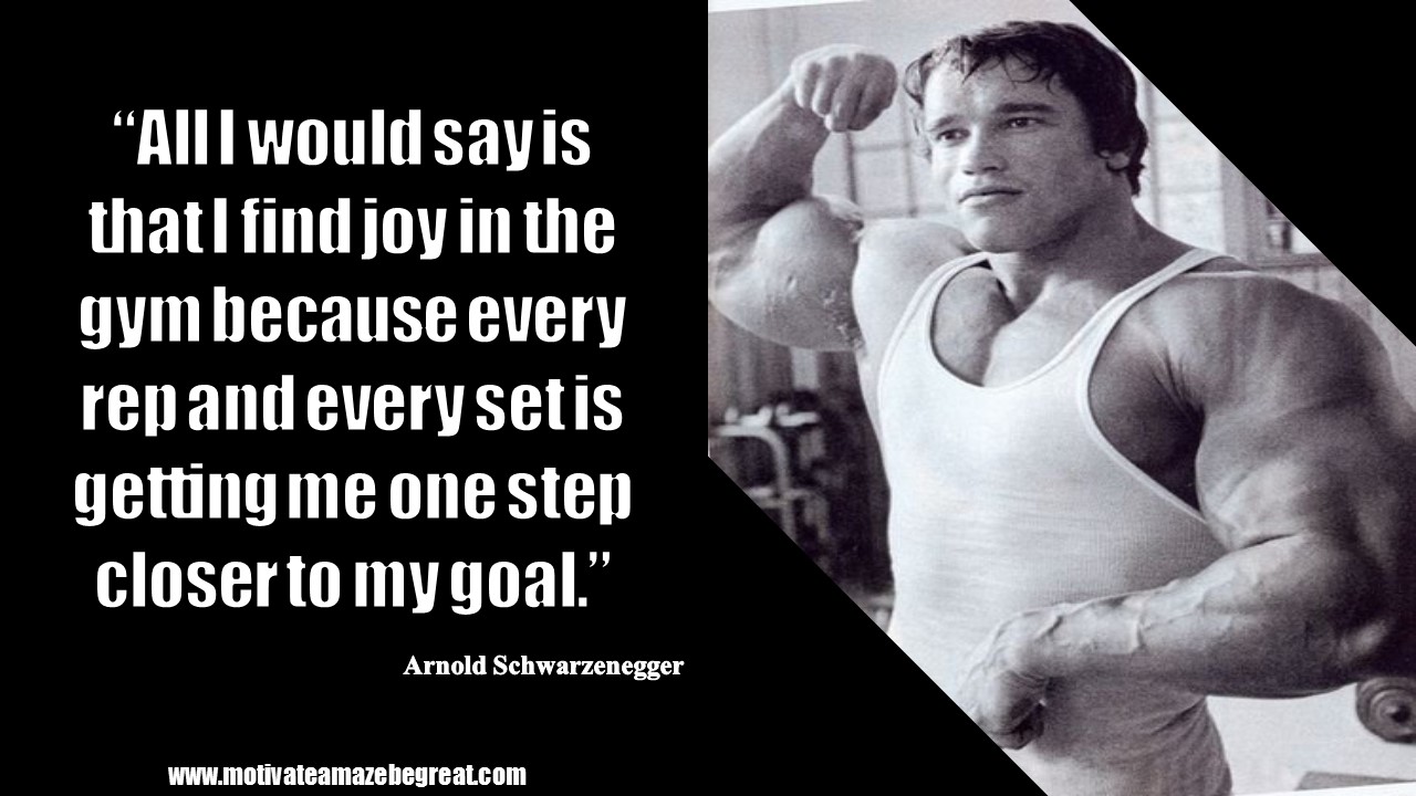 “All I would say is that I find joy in the gym because every rep and every set is getting me one step closer to my goal.” – Arnold Schwarzenegger.JPG